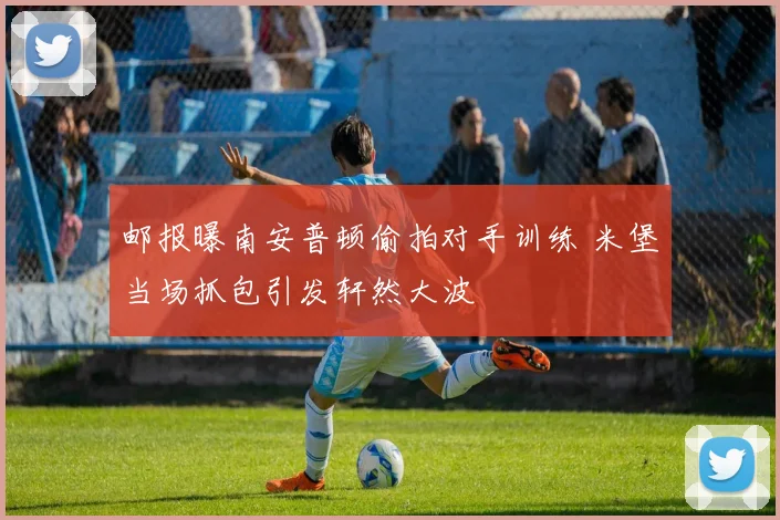邮报曝南安普顿偷拍对手训练 米堡当场抓包引发轩然大波