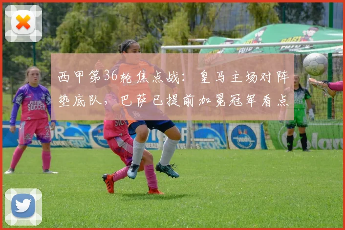 西甲第36轮焦点战:皇马主场对阵垫底队,巴萨已提前加冕冠军看点解析
