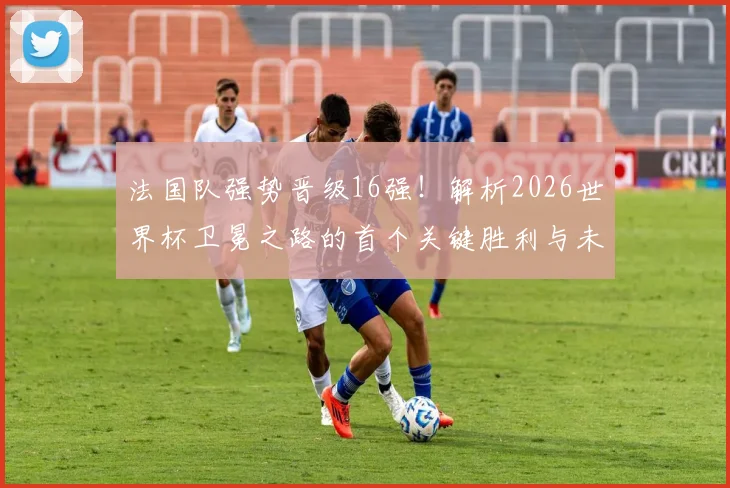 法国队强势晋级16强!解析2026世界杯卫冕之路的首个关键胜利与未来前景