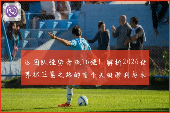 法国队强势晋级16强！解析2026世界杯卫冕之路的首个关键胜利与未来前景